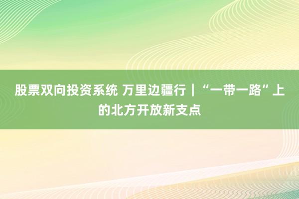 股票双向投资系统 万里边疆行｜“一带一路”上的北方开放新支点