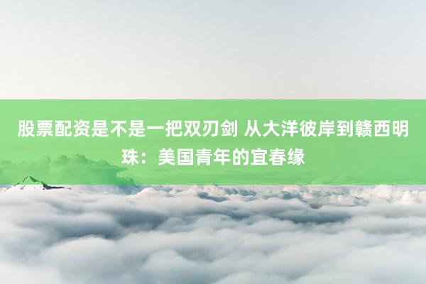 股票配资是不是一把双刃剑 从大洋彼岸到赣西明珠：美国青年的宜春缘