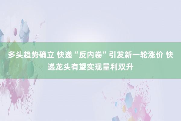 多头趋势确立 快递“反内卷”引发新一轮涨价 快递龙头有望实现量利双升