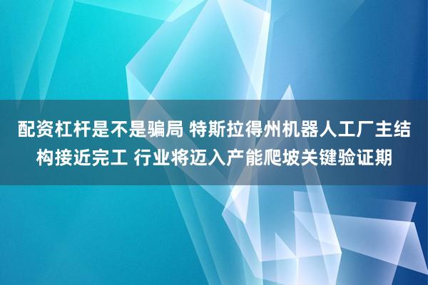配资杠杆是不是骗局 特斯拉得州机器人工厂主结构接近完工 行业将迈入产能爬坡关键验证期