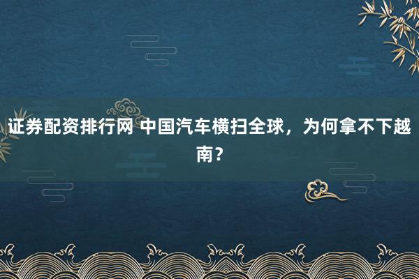 证券配资排行网 中国汽车横扫全球，为何拿不下越南？