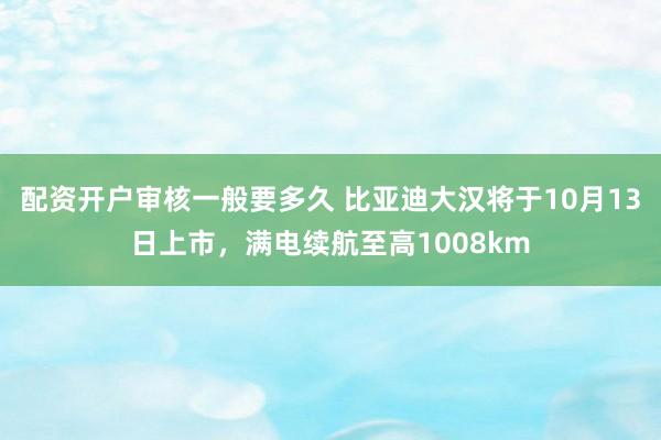 配资开户审核一般要多久 比亚迪大汉将于10月13日上市，满电续航至高1008km