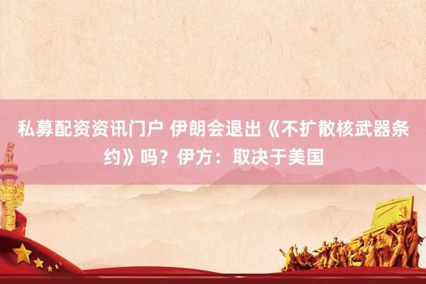 私募配资资讯门户 伊朗会退出《不扩散核武器条约》吗？伊方：取决于美国