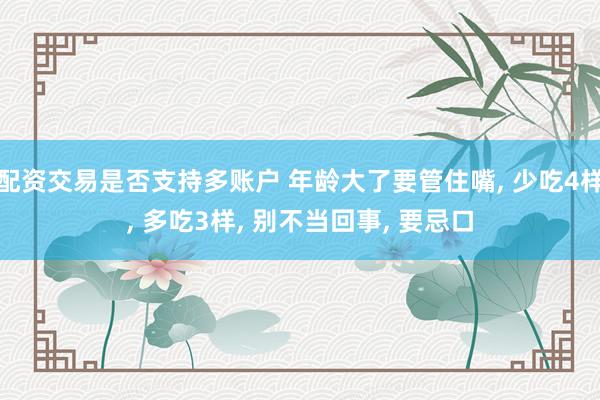 配资交易是否支持多账户 年龄大了要管住嘴, 少吃4样, 多吃3样, 别不当回事, 要忌口
