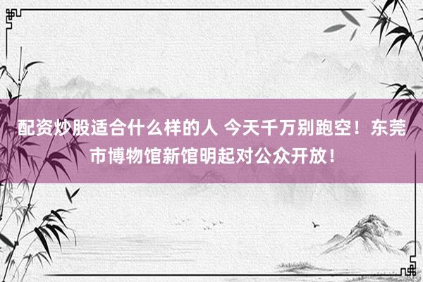 配资炒股适合什么样的人 今天千万别跑空！东莞市博物馆新馆明起对公众开放！