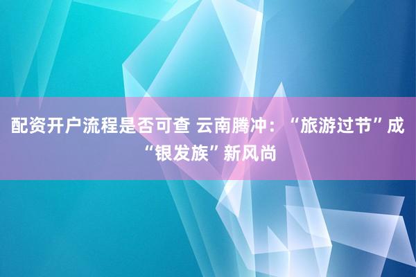 配资开户流程是否可查 云南腾冲：“旅游过节”成“银发族”新风尚