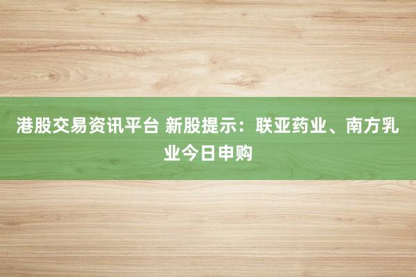 港股交易资讯平台 新股提示：联亚药业、南方乳业今日申购