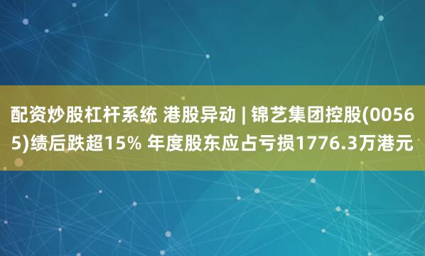 配资炒股杠杆系统 港股异动 | 锦艺集团控股(00565)绩后跌超15% 年度股东应占亏损1776.3万港元