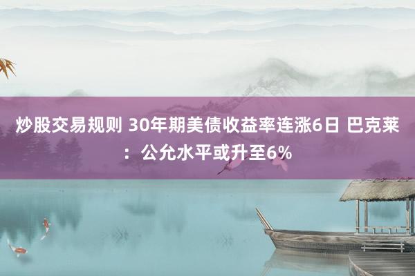 炒股交易规则 30年期美债收益率连涨6日 巴克莱：公允水平或升至6%