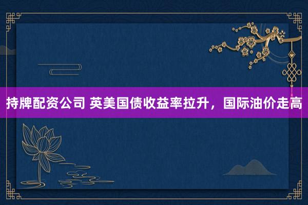 持牌配资公司 英美国债收益率拉升，国际油价走高