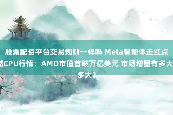 股票配资平台交易规则一样吗 Meta智能体走红点燃CPU行情：AMD市值首破万亿美元 市场增量有多大？