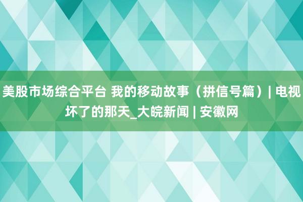 美股市场综合平台 我的移动故事（拼信号篇）| 电视坏了的那天_大皖新闻 | 安徽网