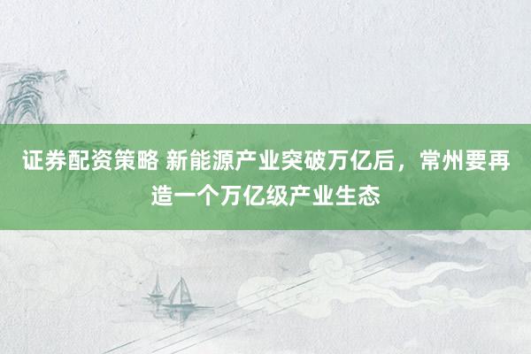 证券配资策略 新能源产业突破万亿后，常州要再造一个万亿级产业生态