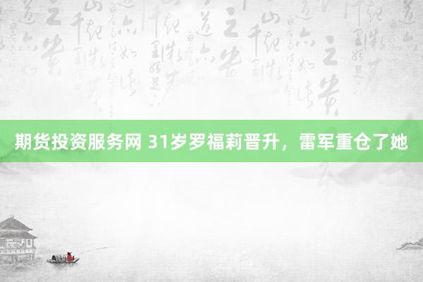 期货投资服务网 31岁罗福莉晋升，雷军重仓了她
