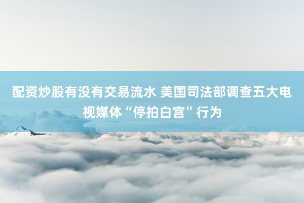 配资炒股有没有交易流水 美国司法部调查五大电视媒体“停拍白宫”行为