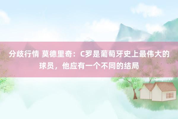 分歧行情 莫德里奇：C罗是葡萄牙史上最伟大的球员，他应有一个不同的结局