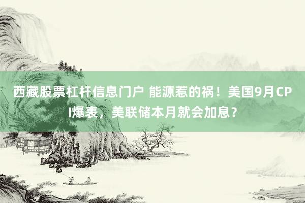 西藏股票杠杆信息门户 能源惹的祸！美国9月CPI爆表，美联储本月就会加息？