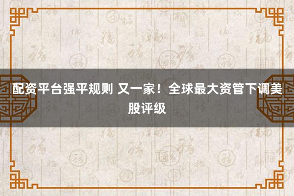 配资平台强平规则 又一家！全球最大资管下调美股评级
