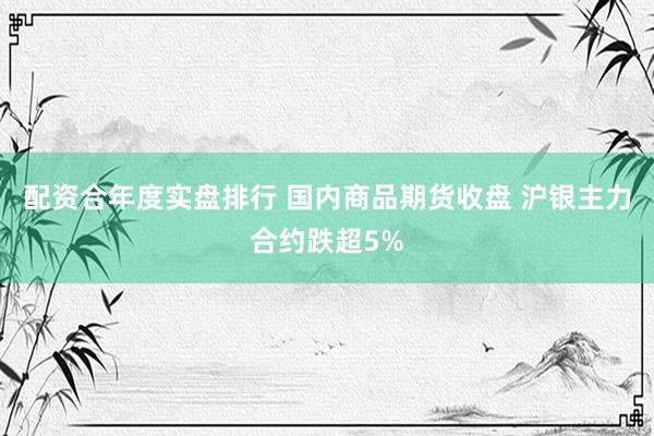 配资合年度实盘排行 国内商品期货收盘 沪银主力合约跌超5%