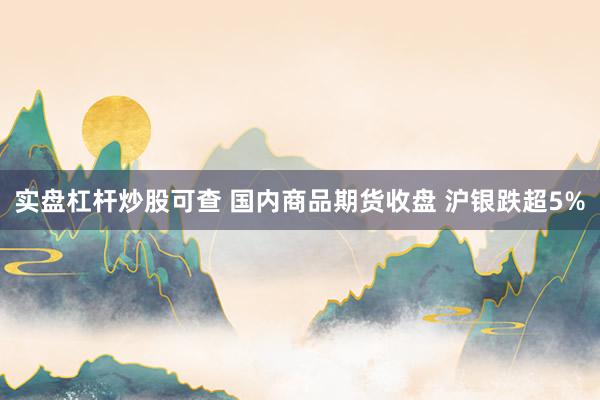 实盘杠杆炒股可查 国内商品期货收盘 沪银跌超5%