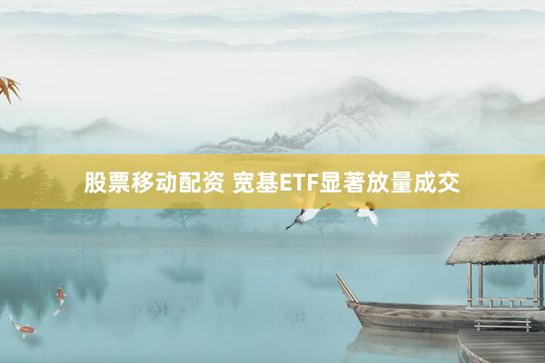 股票移动配资 宽基ETF显著放量成交