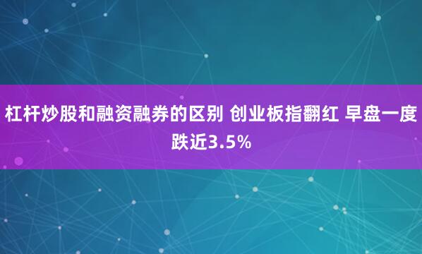 杠杆炒股和融资融券的区别 创业板指翻红 早盘一度跌近3.5%
