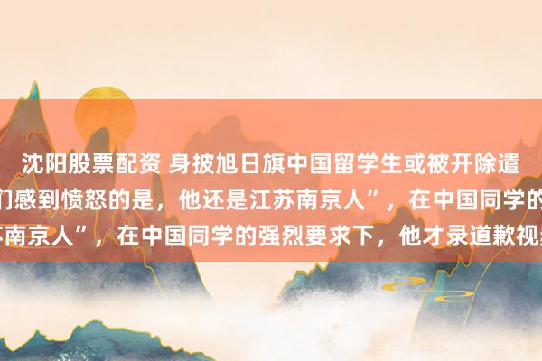 沈阳股票配资 身披旭日旗中国留学生或被开除遣返，知情人士：“令我们感到愤怒的是，他还是江苏南京人”，在中国同学的强烈要求下，他才录道歉视频