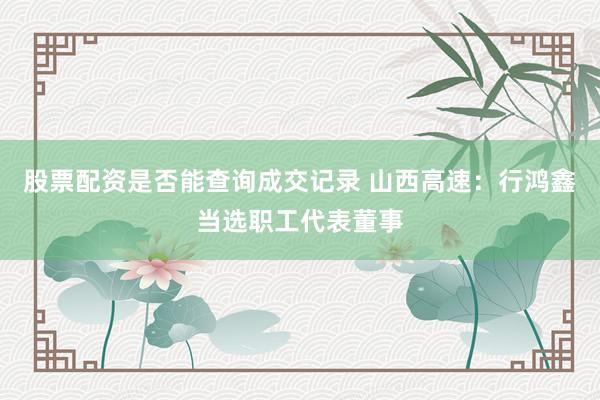 股票配资是否能查询成交记录 山西高速：行鸿鑫当选职工代表董事