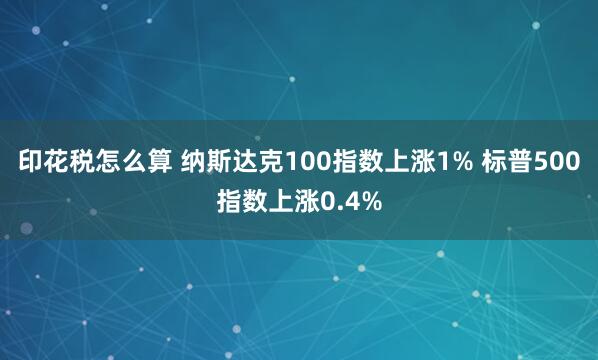 印花税怎么算 纳斯达克100指数上涨1% 标普500指数上涨0.4%