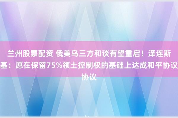 兰州股票配资 俄美乌三方和谈有望重启！泽连斯基：愿在保留75%领土控制权的基础上达成和平协议