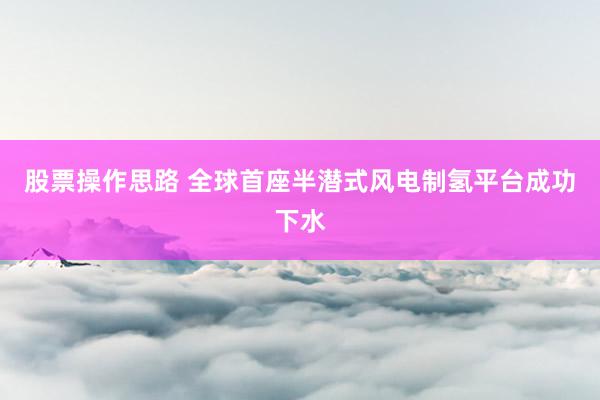股票操作思路 全球首座半潜式风电制氢平台成功下水