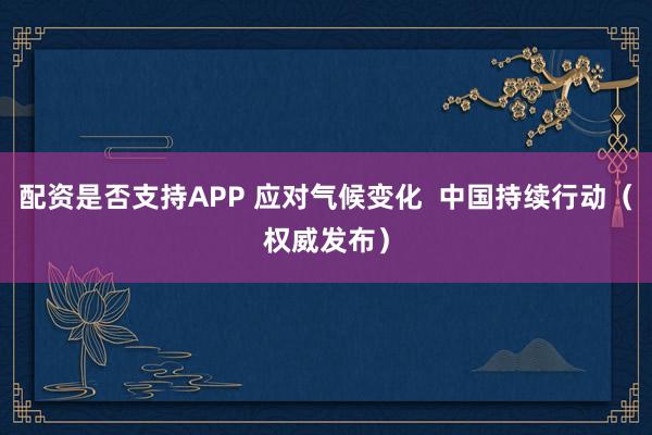 配资是否支持APP 应对气候变化  中国持续行动（权威发布）