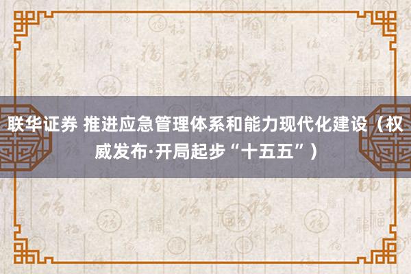 联华证券 推进应急管理体系和能力现代化建设（权威发布·开局起步“十五五”）