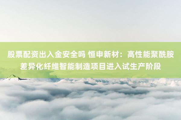 股票配资出入金安全吗 恒申新材:高性能聚酰胺差异化纤维智能制造项目进入试生产阶段