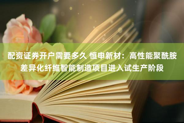 配资证券开户需要多久 恒申新材：高性能聚酰胺差异化纤维智能制造项目进入试生产阶段