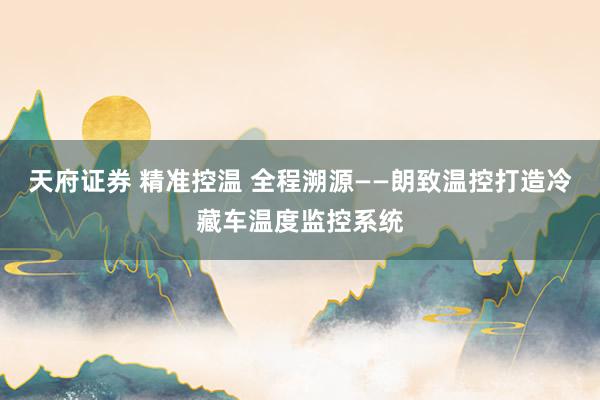 天府证券 精准控温 全程溯源——朗致温控打造冷藏车温度监控系统