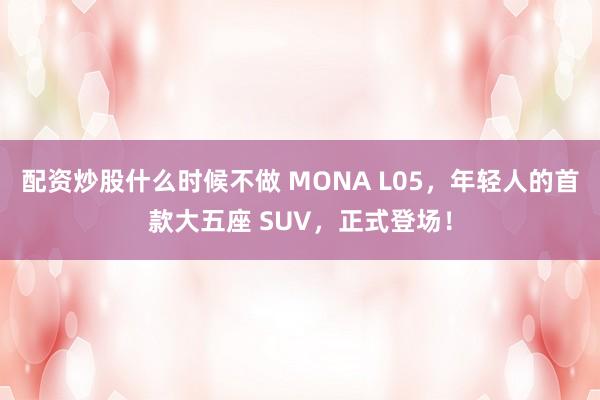 配资炒股什么时候不做 MONA L05，年轻人的首款大五座 SUV，正式登场！