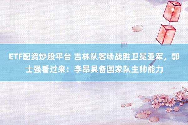 ETF配资炒股平台 吉林队客场战胜卫冕亚军，郭士强看过来：李昂具备国家队主帅能力