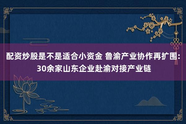 配资炒股是不是适合小资金 鲁渝产业协作再扩围: 30余家山东企业赴渝对接产业链