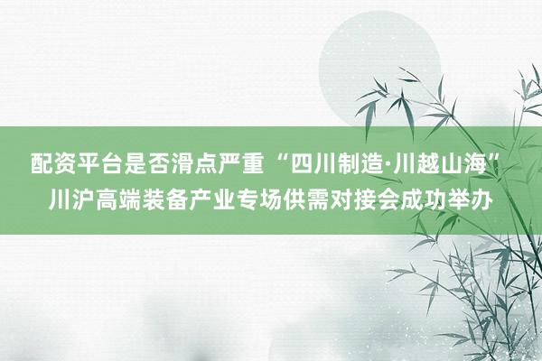 配资平台是否滑点严重 “四川制造·川越山海” 川沪高端装备产业专场供需对接会成功举办
