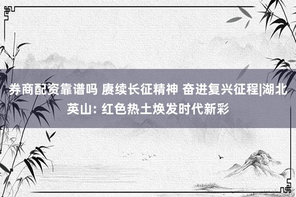 券商配资靠谱吗 赓续长征精神 奋进复兴征程|湖北英山: 红色热土焕发时代新彩