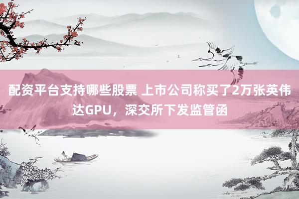 配资平台支持哪些股票 上市公司称买了2万张英伟达GPU,深交所下发监管函