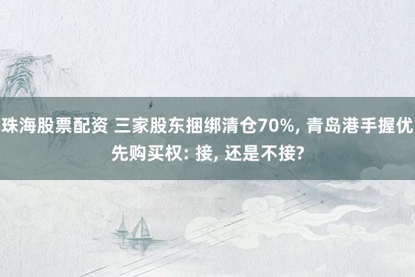 珠海股票配资 三家股东捆绑清仓70%, 青岛港手握优先购买权: 接, 还是不接?