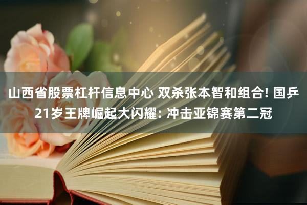 山西省股票杠杆信息中心 双杀张本智和组合! 国乒21岁王牌崛起大闪耀: 冲击亚锦赛第二冠