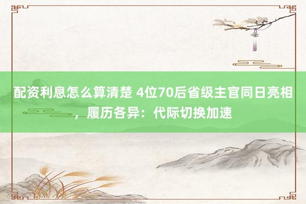 配资利息怎么算清楚 4位70后省级主官同日亮相，履历各异：代际切换加速