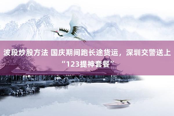 波段炒股方法 国庆期间跑长途货运，深圳交警送上“123提神套餐”