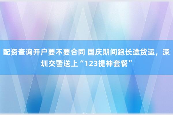 配资查询开户要不要合同 国庆期间跑长途货运，深圳交警送上“123提神套餐”