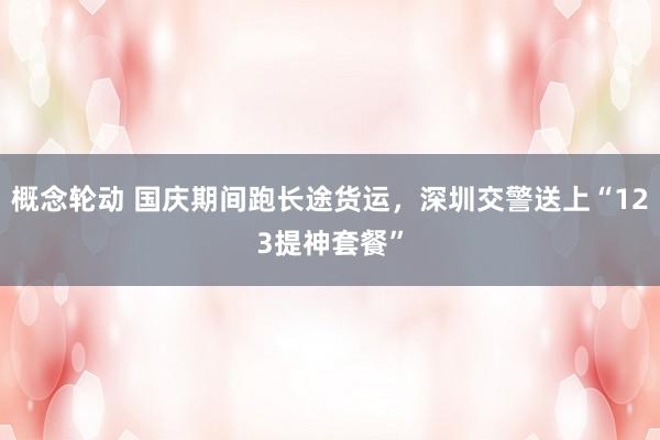 概念轮动 国庆期间跑长途货运，深圳交警送上“123提神套餐”