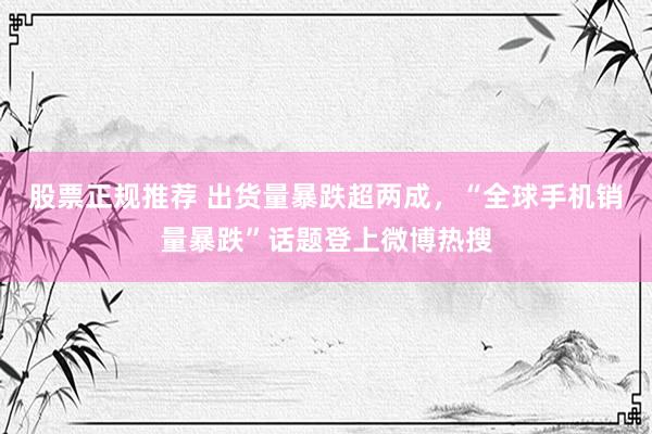 股票正规推荐 出货量暴跌超两成，“全球手机销量暴跌”话题登上微博热搜