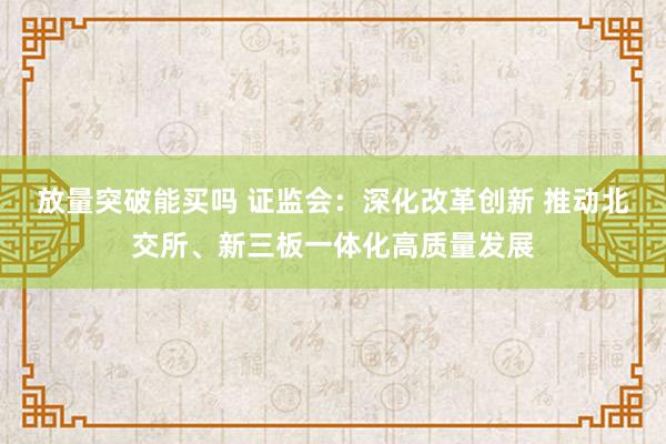 放量突破能买吗 证监会:深化改革创新 推动北交所、新三板一体化高质量发展